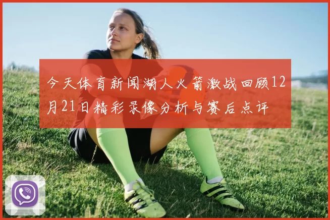 今天体育新闻湖人火箭激战回顾12月21日精彩录像分析与赛后点评