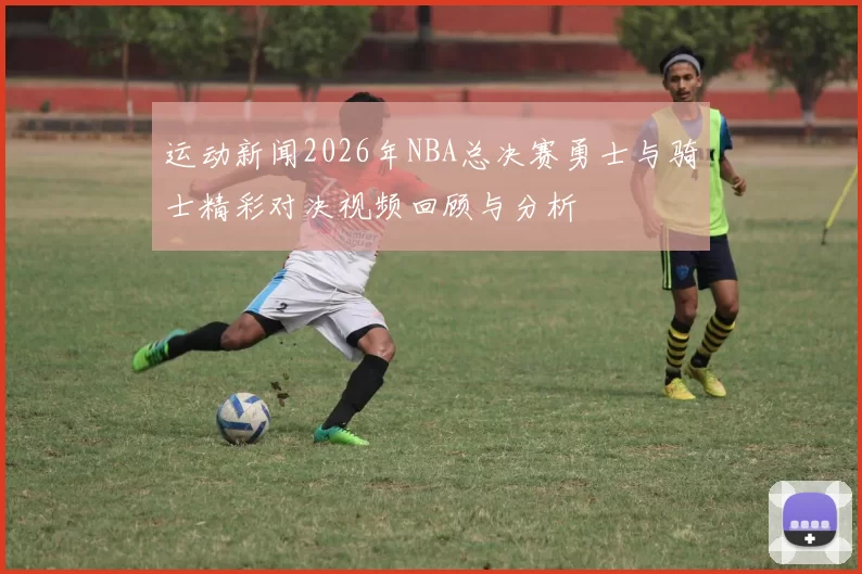 运动新闻2026年NBA总决赛勇士与骑士精彩对决视频回顾与分析