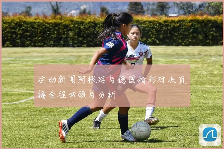 运动新闻阿根廷与德国精彩对决直播全程回顾与分析