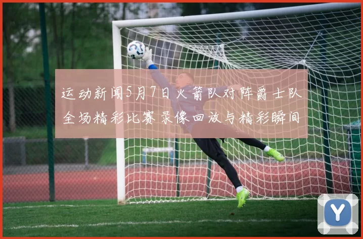 运动新闻5月7日火箭队对阵爵士队全场精彩比赛录像回放与精彩瞬间分析