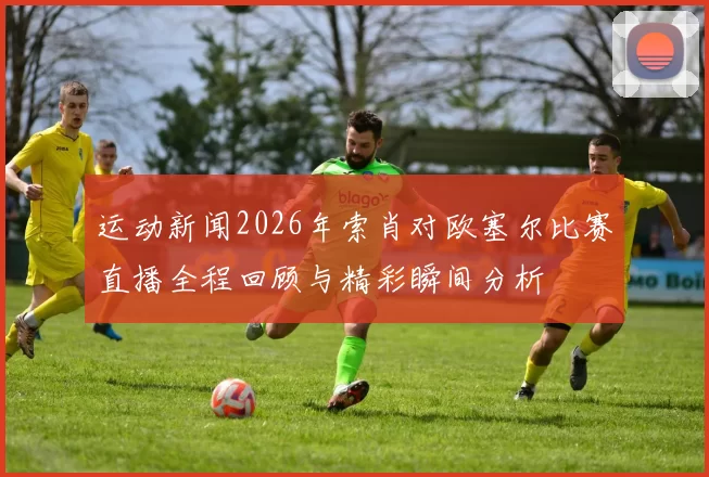 运动新闻2026年索肖对欧塞尔比赛直播全程回顾与精彩瞬间分析